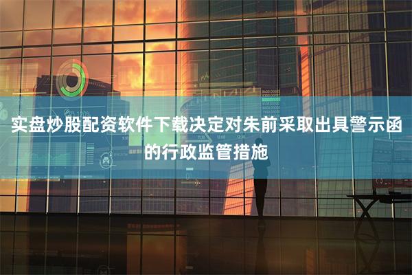 实盘炒股配资软件下载决定对朱前采取出具警示函的行政监管措施