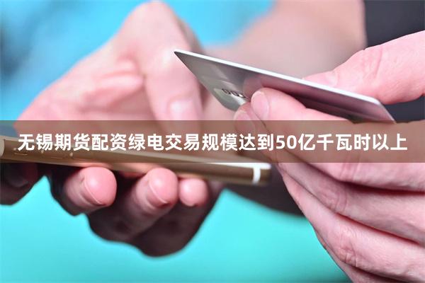 无锡期货配资绿电交易规模达到50亿千瓦时以上