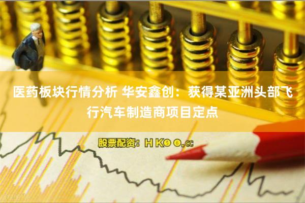 医药板块行情分析 华安鑫创：获得某亚洲头部飞行汽车制造商项目定点