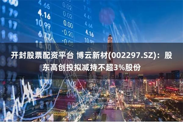 开封股票配资平台 博云新材(002297.SZ)：股东高创投拟减持不超3%股份