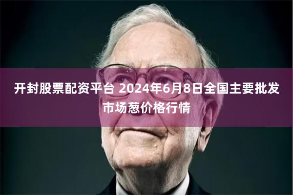 开封股票配资平台 2024年6月8日全国主要批发市场葱价格行情