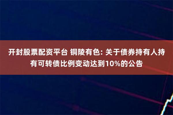 开封股票配资平台 铜陵有色: 关于债券持有人持有可转债比例变动达到10%的公告