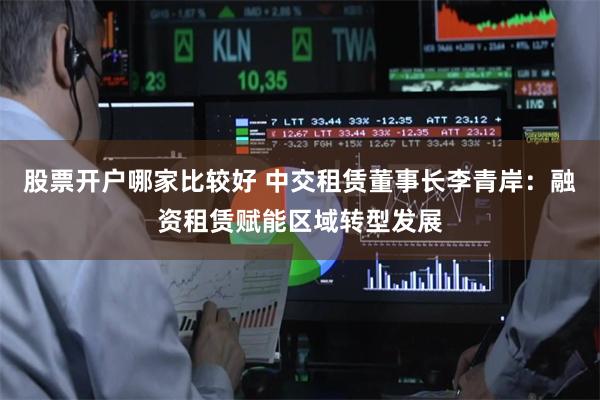 股票开户哪家比较好 中交租赁董事长李青岸：融资租赁赋能区域转型发展