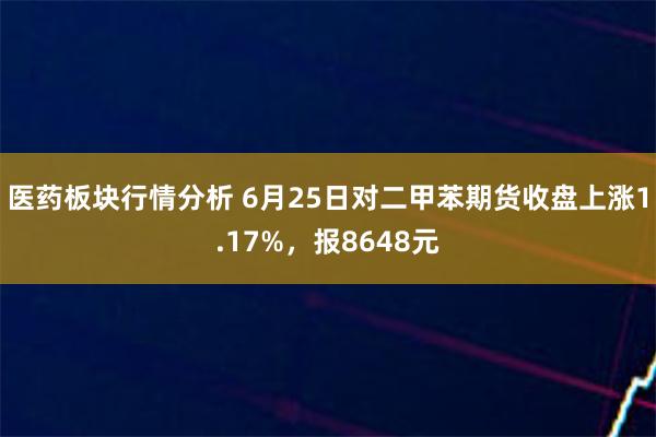 医药板块行情分析 6月25日对二甲苯期货收盘上涨1.17%，报8648元