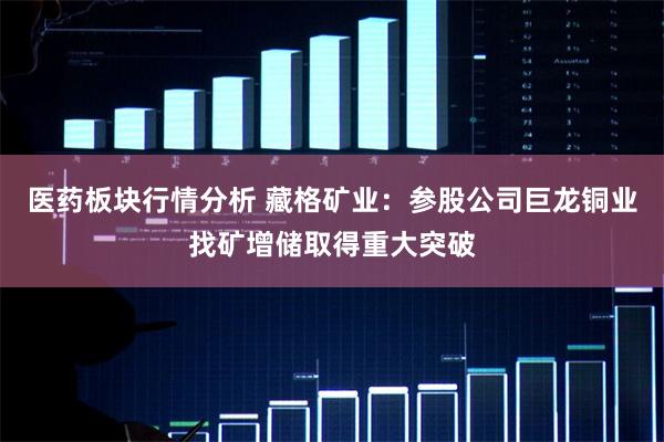 医药板块行情分析 藏格矿业：参股公司巨龙铜业找矿增储取得重大突破