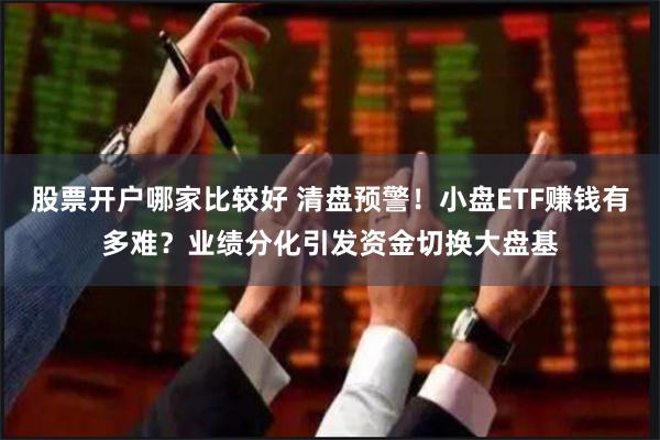 股票开户哪家比较好 清盘预警！小盘ETF赚钱有多难？业绩分化引发资金切换大盘基