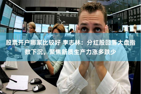 股票开户哪家比较好 李志林：分红股回落大盘指数下沉，聚焦新质生产力涨多跌少