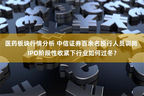 医药板块行情分析 中信证券百余名投行人员调岗 IPO阶段性收紧下行业如何过冬？
