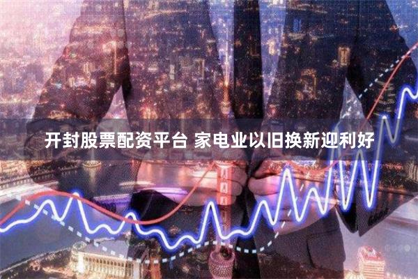 开封股票配资平台 家电业以旧换新迎利好