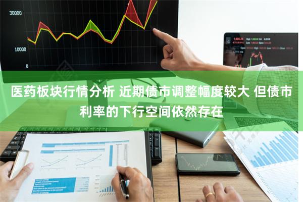 医药板块行情分析 近期债市调整幅度较大 但债市利率的下行空间依然存在
