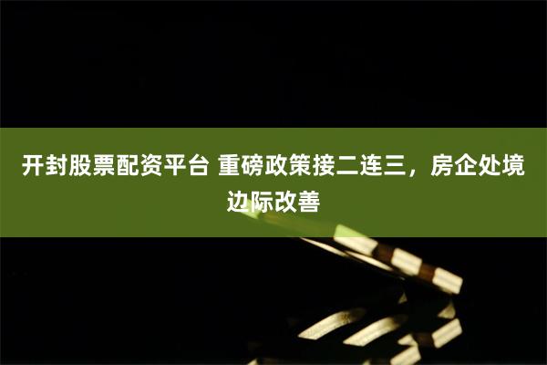开封股票配资平台 重磅政策接二连三，房企处境边际改善