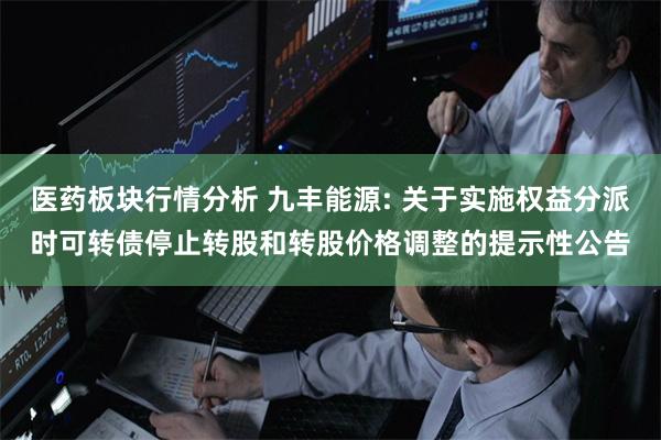 医药板块行情分析 九丰能源: 关于实施权益分派时可转债停止转股和转股价格调整的提示性公告
