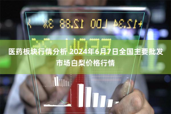 医药板块行情分析 2024年6月7日全国主要批发市场白梨价格行情