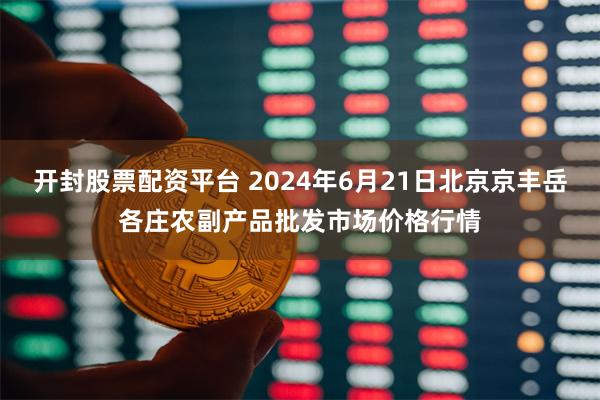 开封股票配资平台 2024年6月21日北京京丰岳各庄农副产品批发市场价格行情