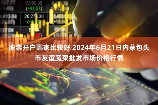 股票开户哪家比较好 2024年6月21日内蒙包头市友谊蔬菜批发市场价格行情