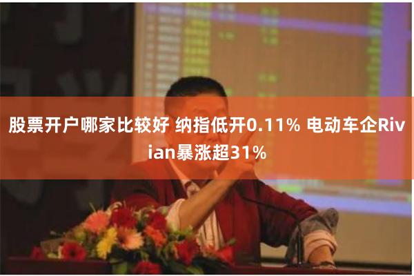 股票开户哪家比较好 纳指低开0.11% 电动车企Rivian暴涨超31%