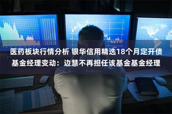 医药板块行情分析 银华信用精选18个月定开债基金经理变动：边慧不再担任该基金基金经理