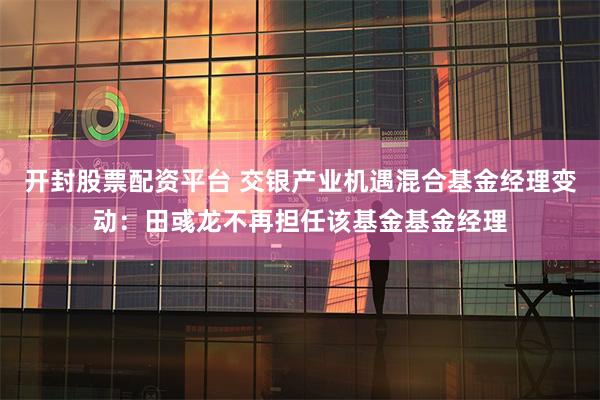 开封股票配资平台 交银产业机遇混合基金经理变动：田彧龙不再担任该基金基金经理
