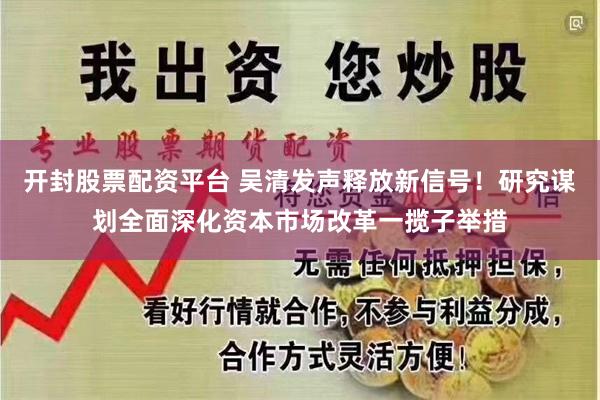 开封股票配资平台 吴清发声释放新信号！研究谋划全面深化资本市场改革一揽子举措