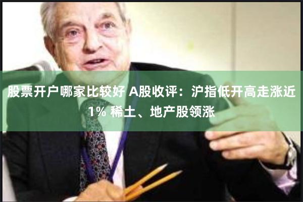 股票开户哪家比较好 A股收评：沪指低开高走涨近1% 稀土、地产股领涨