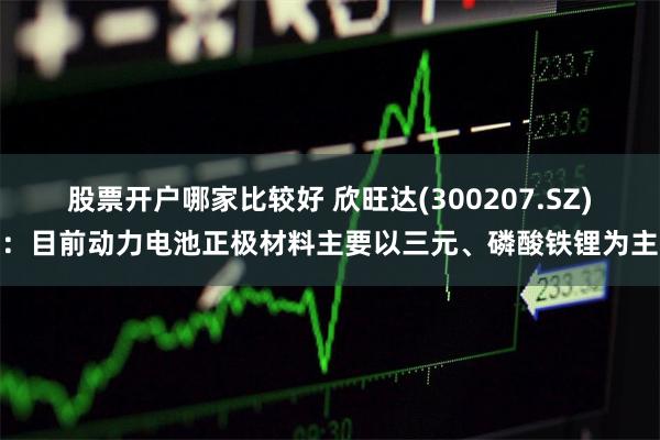 股票开户哪家比较好 欣旺达(300207.SZ)：目前动力电池正极材料主要以三元、磷酸铁锂为主