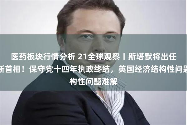 医药板块行情分析 21全球观察丨斯塔默将出任英国新首相！保守党十四年执政终结，英国经济结构性问题难解