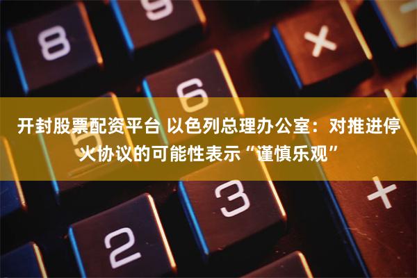 开封股票配资平台 以色列总理办公室：对推进停火协议的可能性表示“谨慎乐观”
