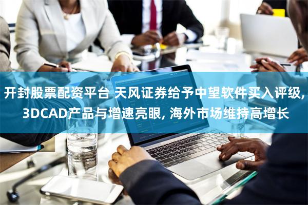 开封股票配资平台 天风证券给予中望软件买入评级, 3DCAD产品与增速亮眼, 海外市场维持高增长