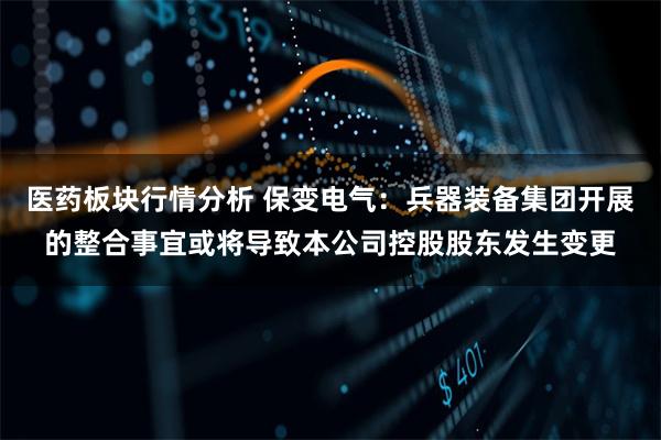医药板块行情分析 保变电气：兵器装备集团开展的整合事宜或将导致本公司控股股东发生变更