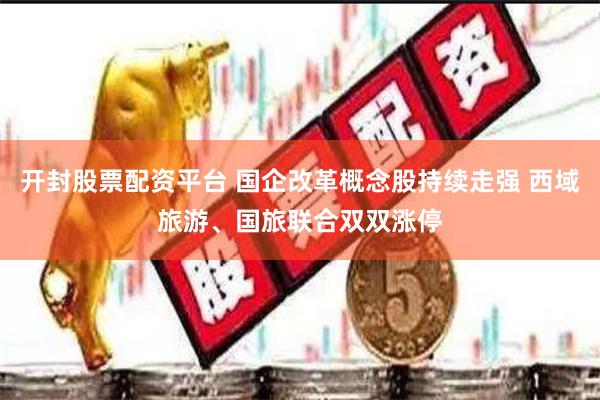 开封股票配资平台 国企改革概念股持续走强 西域旅游、国旅联合双双涨停