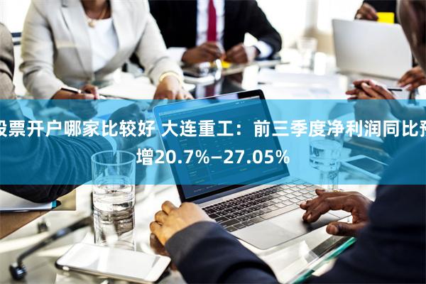 股票开户哪家比较好 大连重工：前三季度净利润同比预增20.7%—27.05%