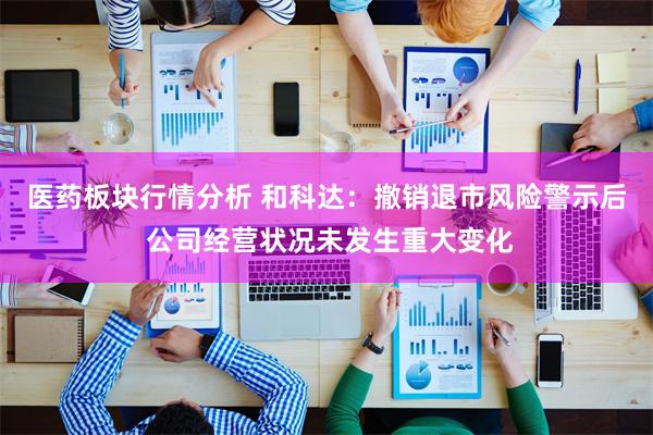 医药板块行情分析 和科达：撤销退市风险警示后 公司经营状况未发生重大变化