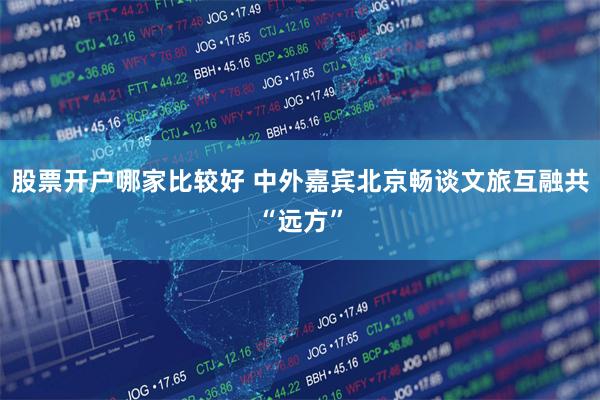股票开户哪家比较好 中外嘉宾北京畅谈文旅互融共“远方”