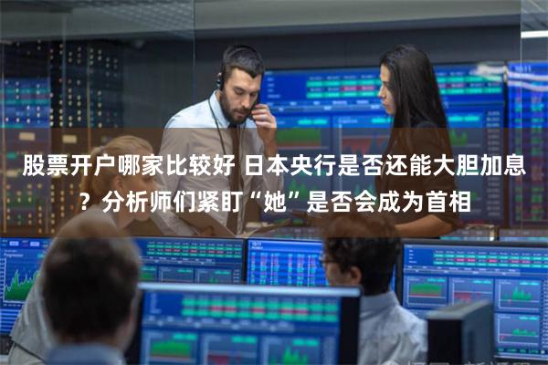 股票开户哪家比较好 日本央行是否还能大胆加息？分析师们紧盯“她”是否会成为首相