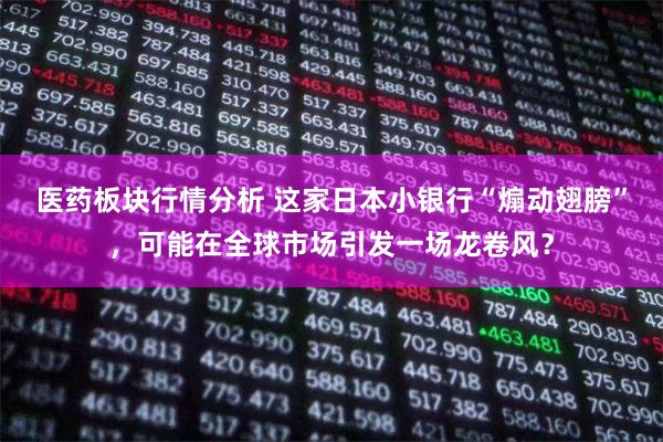医药板块行情分析 这家日本小银行“煽动翅膀”，可能在全球市场引发一场龙卷风？