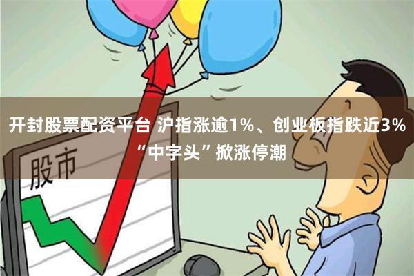 开封股票配资平台 沪指涨逾1%、创业板指跌近3% “中字头”掀涨停潮