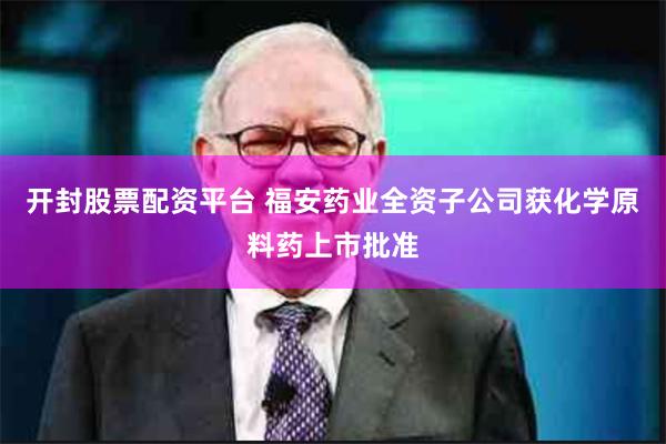 开封股票配资平台 福安药业全资子公司获化学原料药上市批准