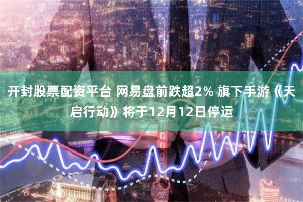 开封股票配资平台 网易盘前跌超2% 旗下手游《天启行动》将于12月12日停运