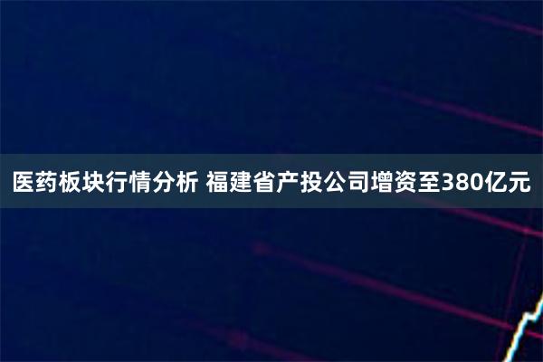 医药板块行情分析 福建省产投公司增资至380亿元