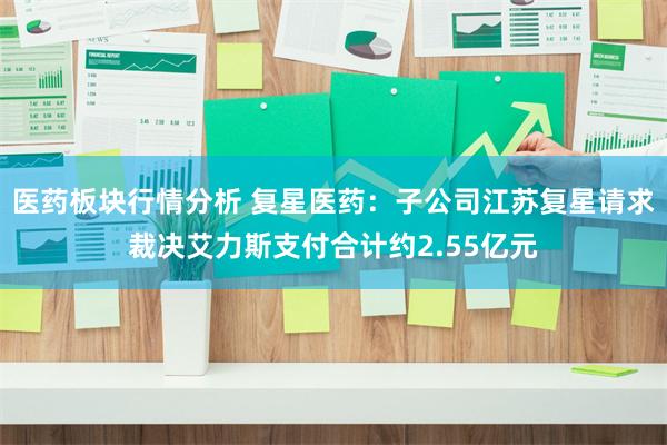 医药板块行情分析 复星医药：子公司江苏复星请求裁决艾力斯支付合计约2.55亿元