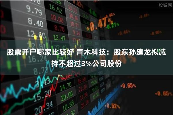 股票开户哪家比较好 青木科技：股东孙建龙拟减持不超过3%公司股份