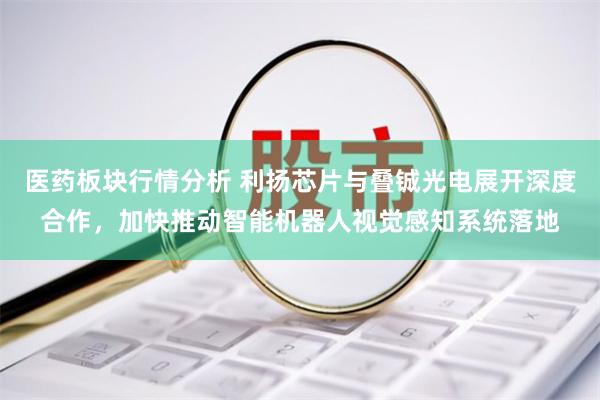 医药板块行情分析 利扬芯片与叠铖光电展开深度合作，加快推动智能机器人视觉感知系统落地