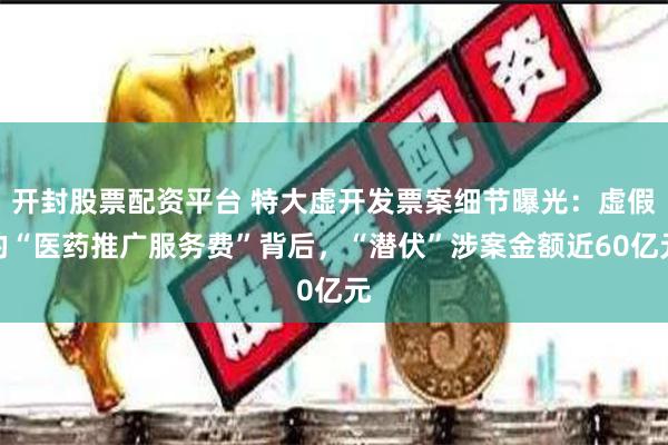 开封股票配资平台 特大虚开发票案细节曝光：虚假的“医药推广服务费”背后，“潜伏”涉案金额近60亿元