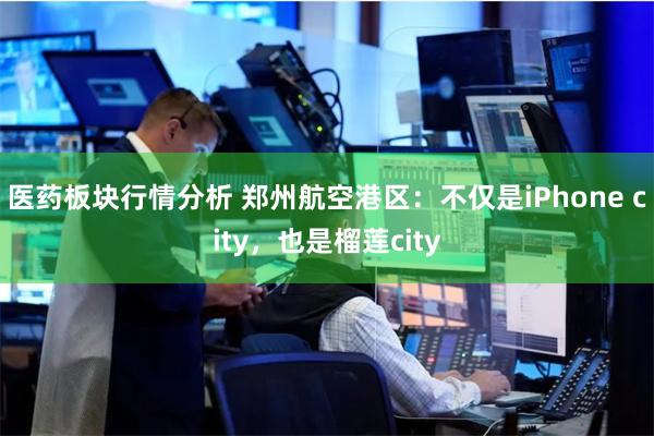 医药板块行情分析 郑州航空港区：不仅是iPhone city，也是榴莲city