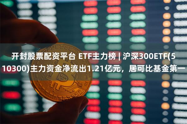 开封股票配资平台 ETF主力榜 | 沪深300ETF(510300)主力资金净流出1.21亿元，居可比基金第一