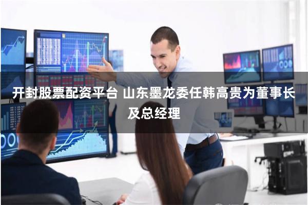 开封股票配资平台 山东墨龙委任韩高贵为董事长及总经理