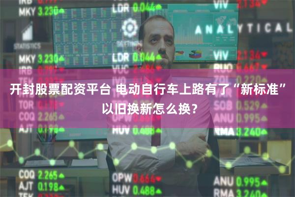 开封股票配资平台 电动自行车上路有了“新标准” 以旧换新怎么换？