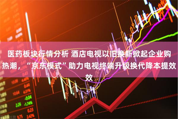 医药板块行情分析 酒店电视以旧换新掀起企业购热潮，“京东模式”助力电视终端升级换代降本提效