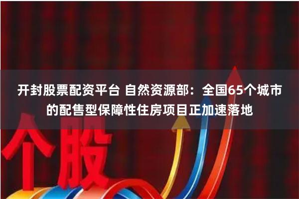 开封股票配资平台 自然资源部：全国65个城市的配售型保障性住房项目正加速落地