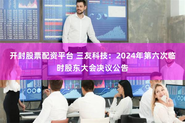 开封股票配资平台 三友科技：2024年第六次临时股东大会决议公告